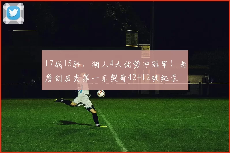 17战15胜，湖人4大优势冲冠军！老詹创历史第一东契奇42+12破纪录