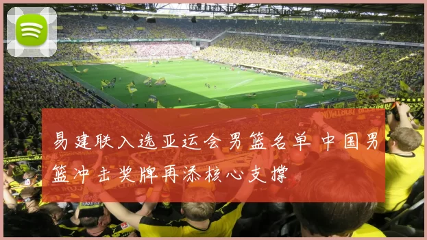 易建联入选亚运会男篮名单 中国男篮冲击奖牌再添核心支撑