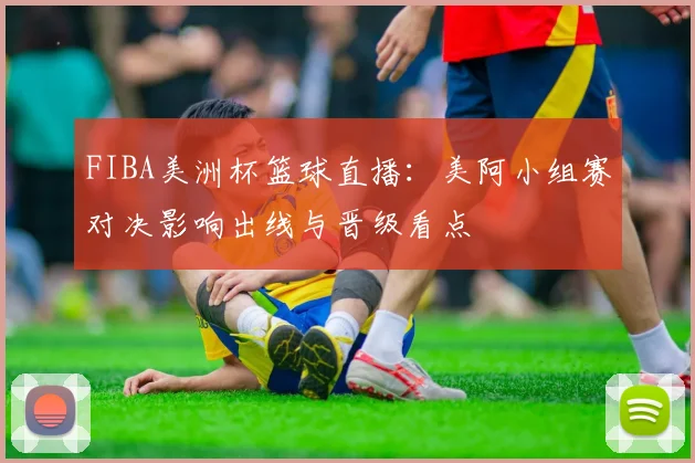 FIBA美洲杯篮球直播：美阿小组赛对决影响出线与晋级看点