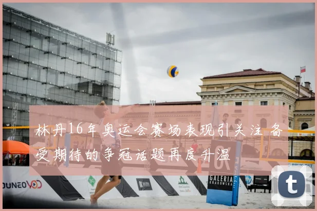 林丹16年奥运会赛场表现引关注 备受期待的争冠话题再度升温