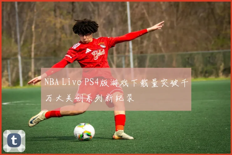 NBA Live PS4版游戏下载量突破千万大关创系列新纪录