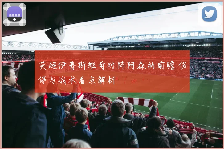 英超伊普斯维奇对阵阿森纳前瞻 伤停与战术看点解析
