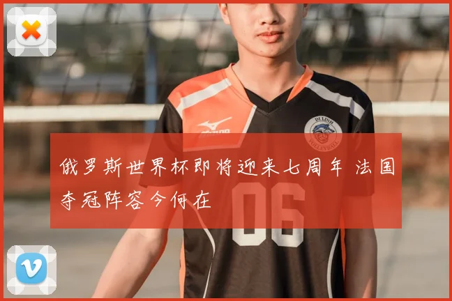 俄罗斯世界杯即将迎来七周年 法国夺冠阵容今何在