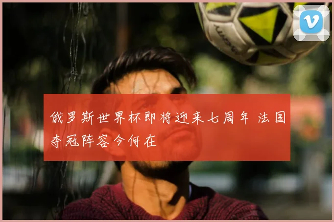 俄罗斯世界杯即将迎来七周年 法国夺冠阵容今何在