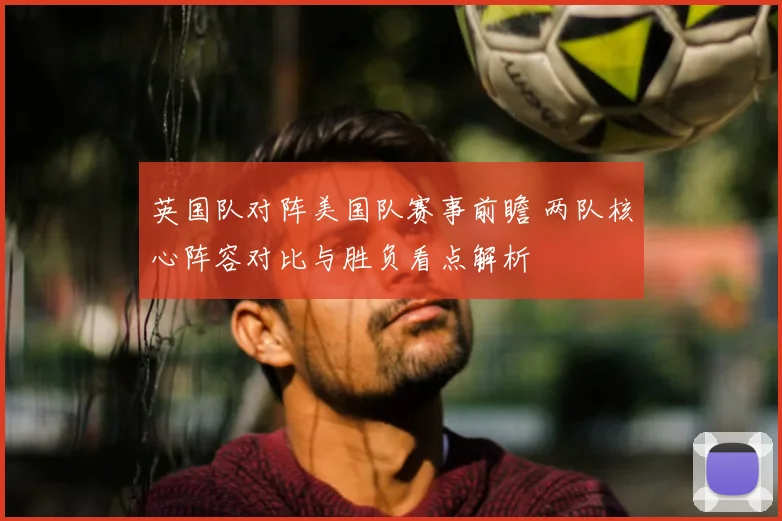 英国队对阵美国队赛事前瞻 两队核心阵容对比与胜负看点解析